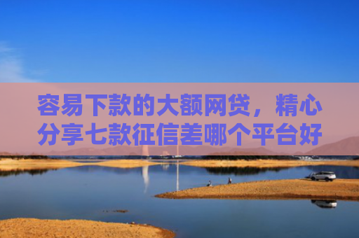 容易下款的大额网贷，精心分享七款征信差哪个平台好下款快
