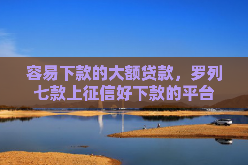 容易下款的大额贷款，罗列七款上征信好下款的平台
