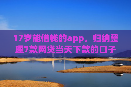 17岁能借钱的app，归纳整理7款网贷当天下款的口子