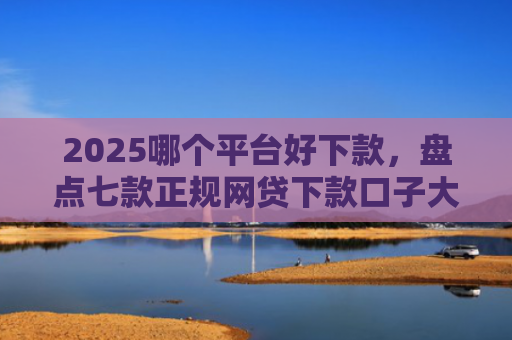 2025哪个平台好下款，盘点七款正规网贷下款口子大全