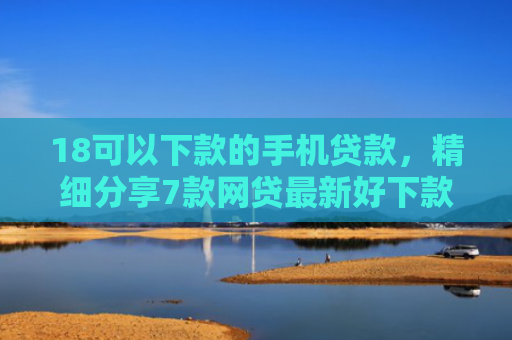 18可以下款的手机贷款，精细分享7款网贷最新好下款口子