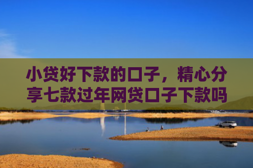 小贷好下款的口子，精心分享七款过年网贷口子下款吗