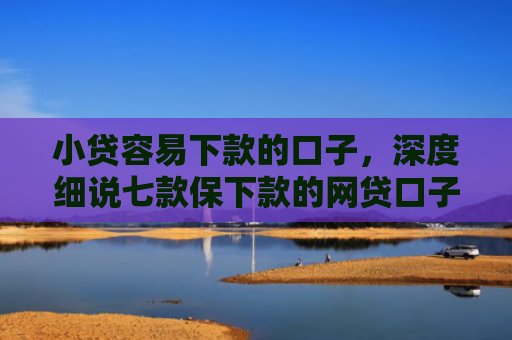 小贷容易下款的口子，深度细说七款保下款的网贷口子