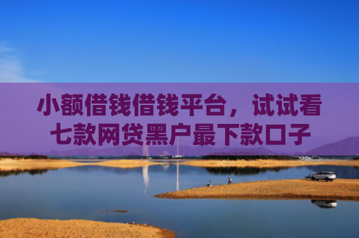 小额借钱借钱平台，试试看七款网贷黑户最下款口子
