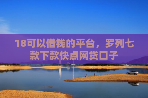 18可以借钱的平台，罗列七款下款快点网贷口子