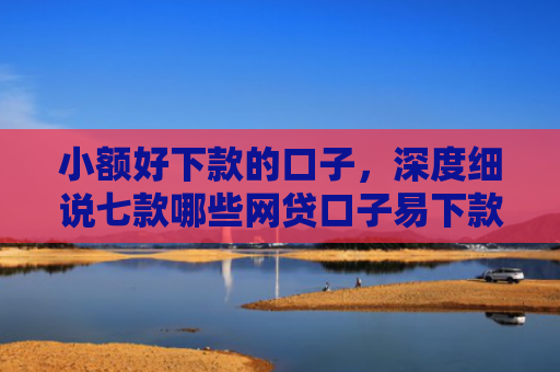 小额好下款的口子，深度细说七款哪些网贷口子易下款