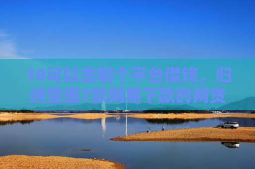 18可以去哪个平台借钱，归纳整理7款网黑下款的网贷口子