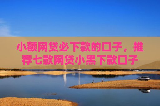 小额网贷必下款的口子，推荐七款网贷小黑下款口子