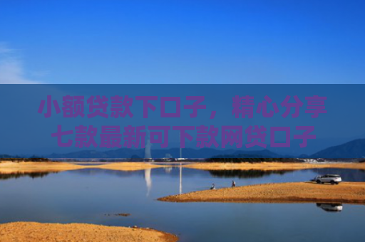 小额贷款下口子，精心分享七款最新可下款网贷口子