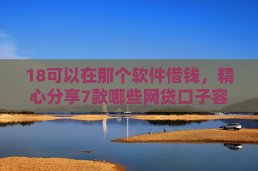 18可以在那个软件借钱，精心分享7款哪些网贷口子容易下款