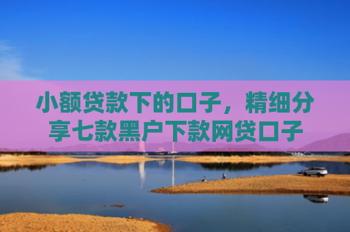 小额贷款下的口子，精细分享七款黑户下款网贷口子