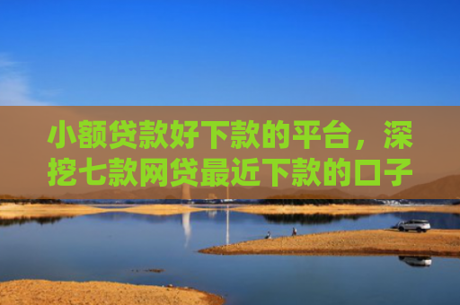 小额贷款好下款的平台，深挖七款网贷最近下款的口子