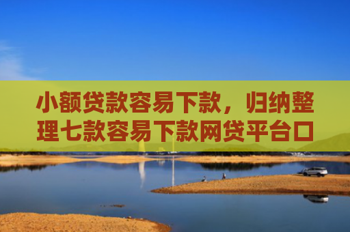 小额贷款容易下款，归纳整理七款容易下款网贷平台口子