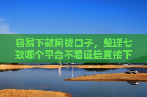 容易下款网贷口子，整理七款哪个平台不看征信直接下款