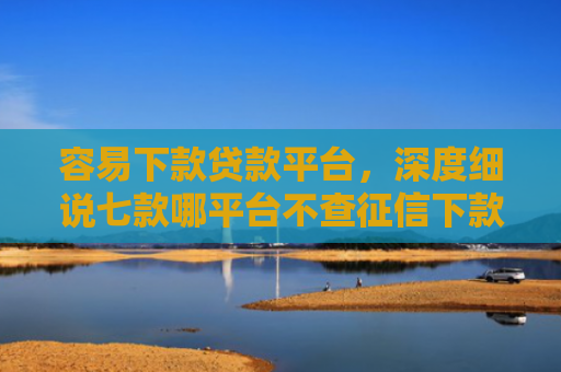 容易下款贷款平台，深度细说七款哪平台不查征信下款快