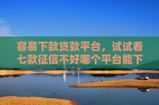容易下款贷款平台，试试看七款征信不好哪个平台能下款