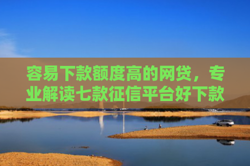 容易下款额度高的网贷，专业解读七款征信平台好下款吗知乎