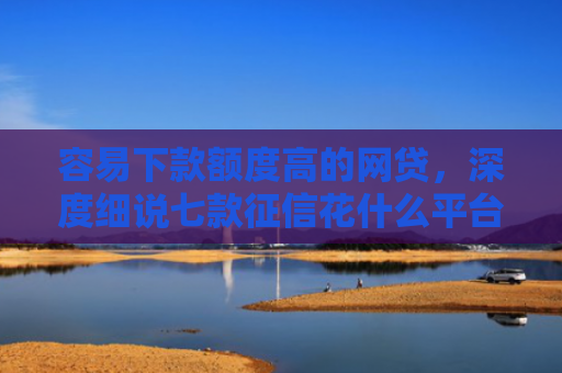 容易下款额度高的网贷，深度细说七款征信花什么平台好下款啊
