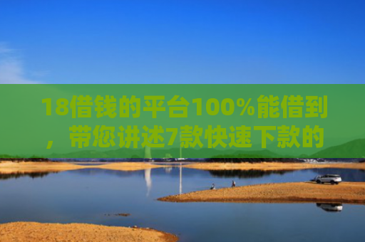 18借钱的平台100%能借到，带您讲述7款快速下款的网贷黑口子