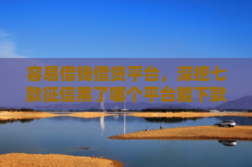 容易借钱借贷平台，深挖七款征信黑了哪个平台能下款