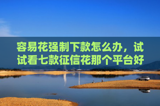 容易花强制下款怎么办，试试看七款征信花那个平台好下款