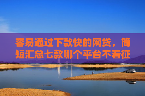 容易通过下款快的网贷，简短汇总七款哪个平台不看征信下款大