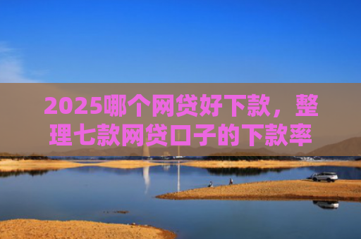 2025哪个网贷好下款，整理七款网贷口子的下款率