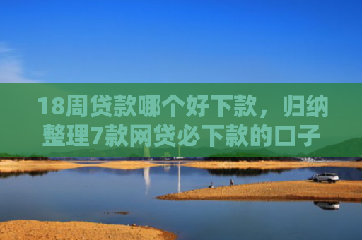 18周贷款哪个好下款，归纳整理7款网贷必下款的口子有哪些