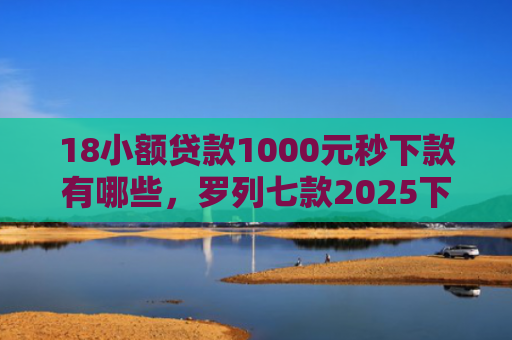 18小额贷款1000元秒下款有哪些，罗列七款2025下款的网贷口子