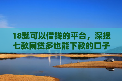 18就可以借钱的平台，深挖七款网贷多也能下款的口子