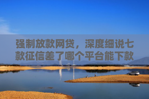 强制放款网贷，深度细说七款征信差了哪个平台能下款
