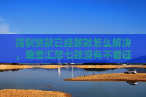 强制贷款已经放款怎么解决，隆重汇总七款没有不看征信的下款平台
