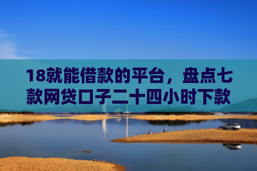 18就能借款的平台，盘点七款网贷口子二十四小时下款