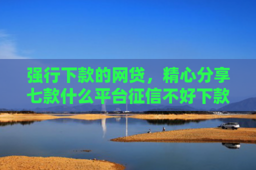 强行下款的网贷，精心分享七款什么平台征信不好下款快