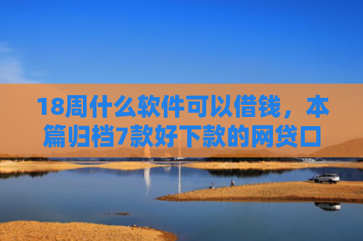 18周什么软件可以借钱，本篇归档7款好下款的网贷口子20岁