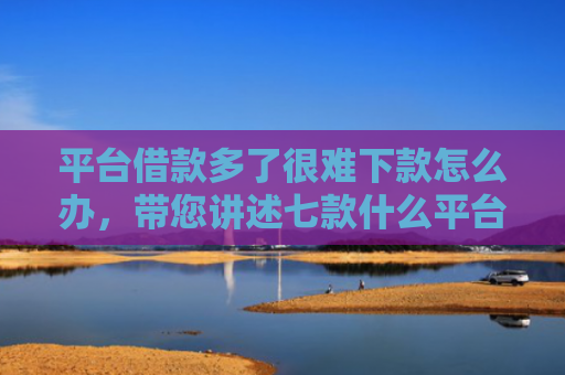 平台借款多了很难下款怎么办，带您讲述七款什么平台征信不好下款