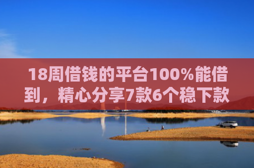 18周借钱的平台100%能借到，精心分享7款6个稳下款网贷口子推荐