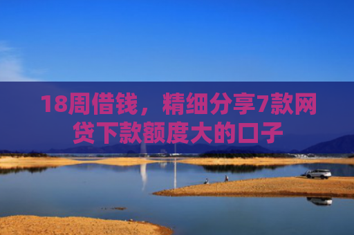 18周借钱，精细分享7款网贷下款额度大的口子