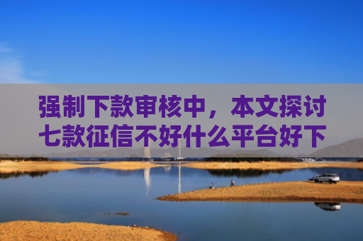 强制下款审核中，本文探讨七款征信不好什么平台好下款