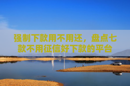 强制下款用不用还，盘点七款不用征信好下款的平台