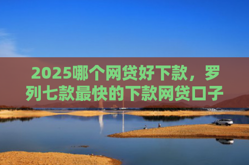 2025哪个网贷好下款，罗列七款最快的下款网贷口子