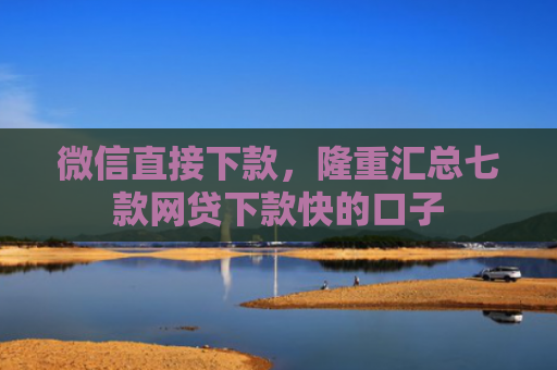 微信直接下款，隆重汇总七款网贷下款快的口子
