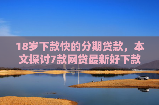 18岁下款快的分期贷款，本文探讨7款网贷最新好下款的口子