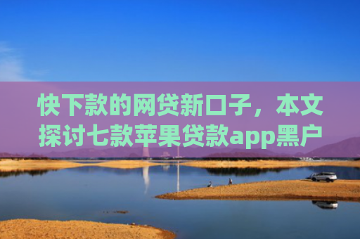 快下款的网贷新口子，本文探讨七款苹果贷款app黑户可以下款