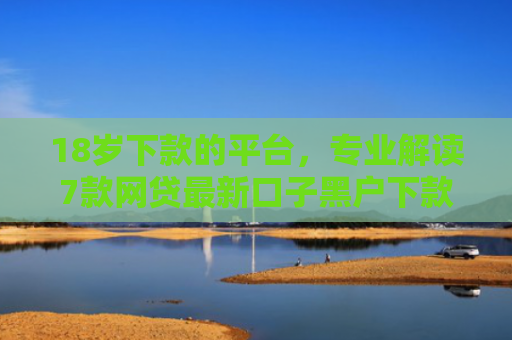 18岁下款的平台，专业解读7款网贷最新口子黑户下款