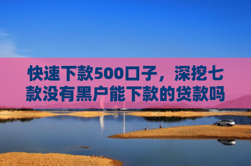 快速下款500口子，深挖七款没有黑户能下款的贷款吗