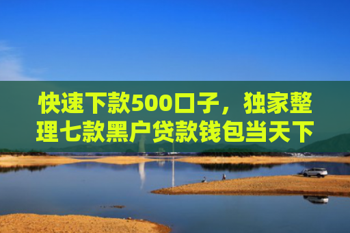 快速下款500口子，独家整理七款黑户贷款钱包当天下款