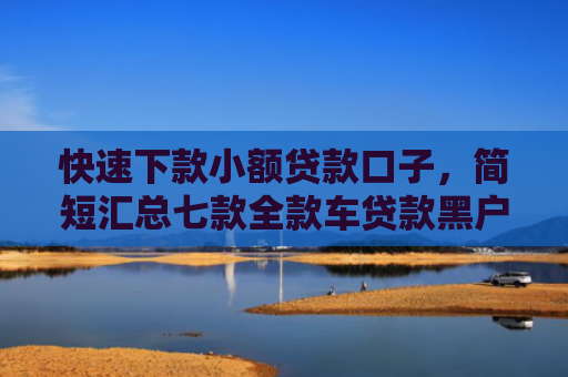快速下款小额贷款口子，简短汇总七款全款车贷款黑户当天下款