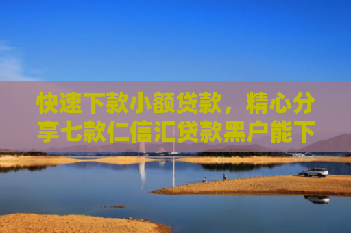 快速下款小额贷款，精心分享七款仁信汇贷款黑户能下款吗