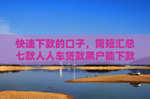 快速下款的口子，简短汇总七款人人车贷款黑户能下款吗